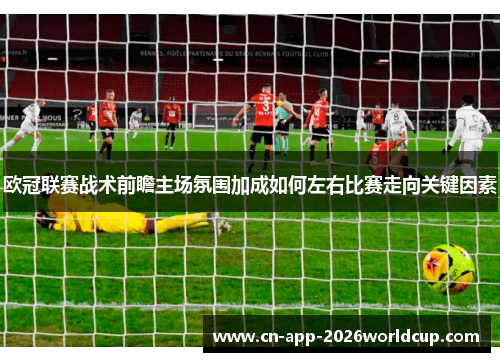 欧冠联赛战术前瞻主场氛围加成如何左右比赛走向关键因素 欧冠联赛战术前瞻主场氛围加成如何左右比赛走向关键因素