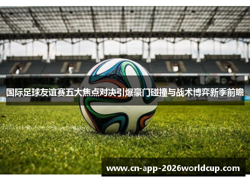 国际足球友谊赛五大焦点对决引爆豪门碰撞与战术博弈新季前瞻 国际足球友谊赛五大焦点对决引爆豪门碰撞与战术博弈新季前瞻