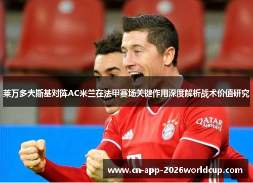 莱万多夫斯基对阵AC米兰在法甲赛场关键作用深度解析战术价值研究 莱万多夫斯基对阵AC米兰在法甲赛场关键作用深度解析战术价值研究