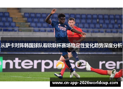 从萨卡对阵韩国球队看欧联杯赛场稳定性变化趋势深度分析