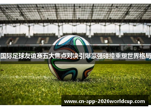 国际足球友谊赛五大焦点对决引爆豪强碰撞重塑世界格局