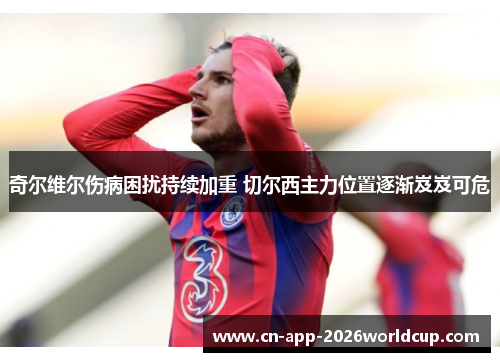 奇尔维尔伤病困扰持续加重 切尔西主力位置逐渐岌岌可危