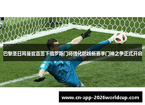巴黎圣日耳曼官宣签下俄罗斯门将强化防线新赛季门神之争正式开启