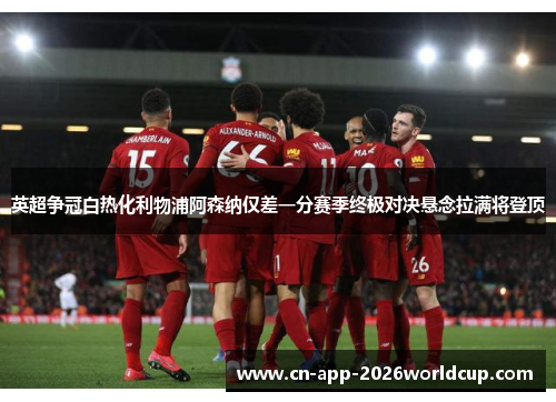 英超争冠白热化利物浦阿森纳仅差一分赛季终极对决悬念拉满将登顶