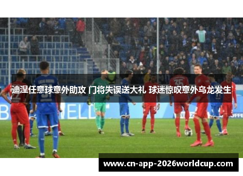 迪涅任意球意外助攻 门将失误送大礼 球迷惊叹意外乌龙发生