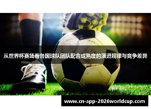从世界杯赛场看各国球队团队配合成熟度的演进规律与竞争差异