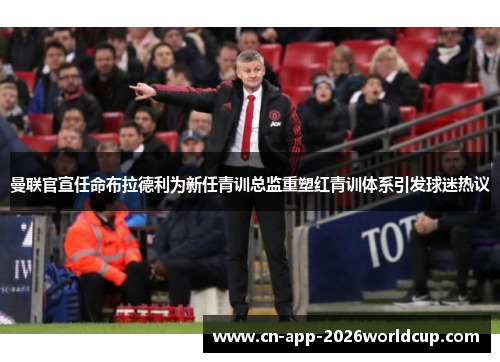 曼联官宣任命布拉德利为新任青训总监重塑红青训体系引发球迷热议